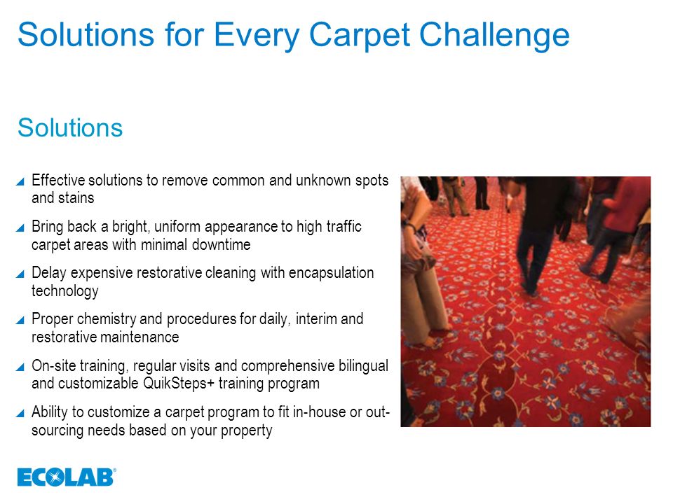 Solutions Solutions for Every Carpet Challenge  Effective solutions to remove common and unknown spots and stains  Bring back a bright, uniform appearance to high traffic carpet areas with minimal downtime  Delay expensive restorative cleaning with encapsulation technology  Proper chemistry and procedures for daily, interim and restorative maintenance  On-site training, regular visits and comprehensive bilingual and customizable QuikSteps+ training program  Ability to customize a carpet program to fit in-house or out- sourcing needs based on your property