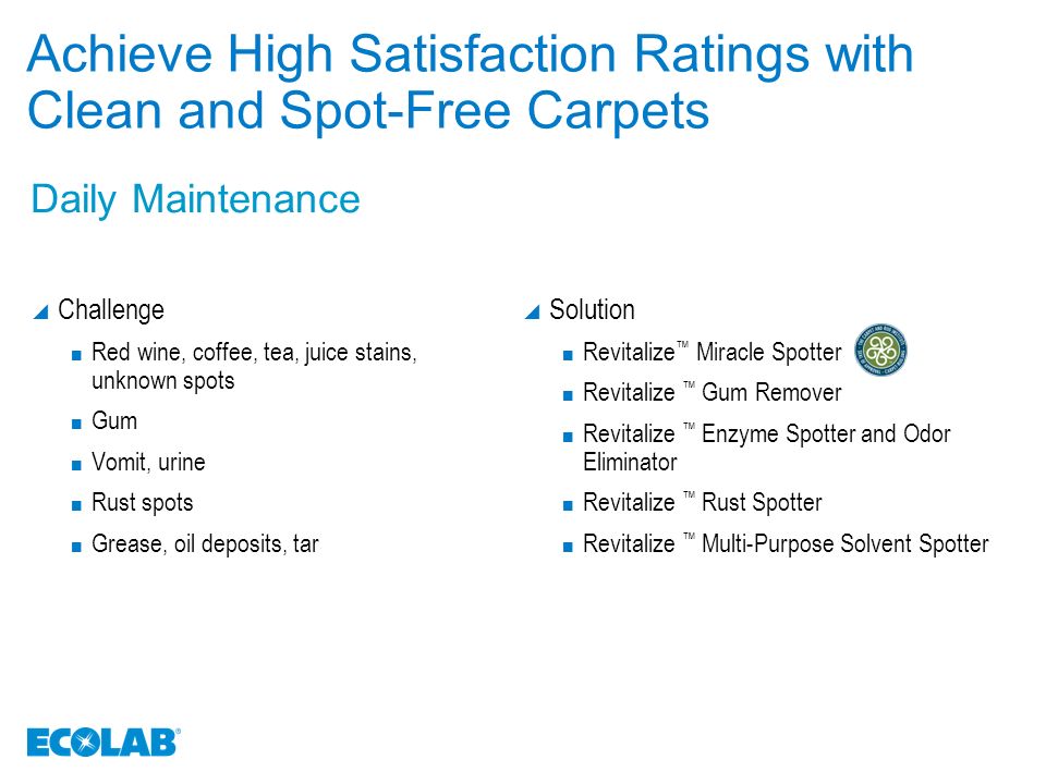 Achieve High Satisfaction Ratings with Clean and Spot-Free Carpets  Challenge Red wine, coffee, tea, juice stains, unknown spots Gum Vomit, urine Rust spots Grease, oil deposits, tar  Solution Revitalize ™ Miracle Spotter Revitalize ™ Gum Remover Revitalize ™ Enzyme Spotter and Odor Eliminator Revitalize ™ Rust Spotter Revitalize ™ Multi-Purpose Solvent Spotter Daily Maintenance
