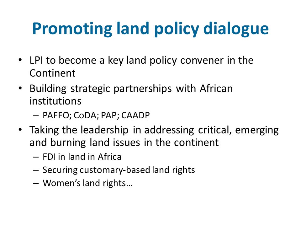 Promoting land policy dialogue LPI to become a key land policy convener in the Continent Building strategic partnerships with African institutions – PAFFO; CoDA; PAP; CAADP Taking the leadership in addressing critical, emerging and burning land issues in the continent – FDI in land in Africa – Securing customary-based land rights – Women’s land rights…