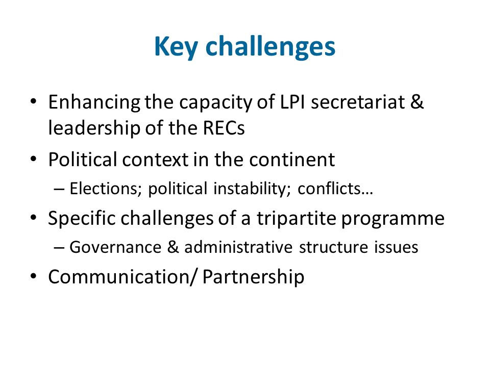 Key challenges Enhancing the capacity of LPI secretariat & leadership of the RECs Political context in the continent – Elections; political instability; conflicts… Specific challenges of a tripartite programme – Governance & administrative structure issues Communication/ Partnership