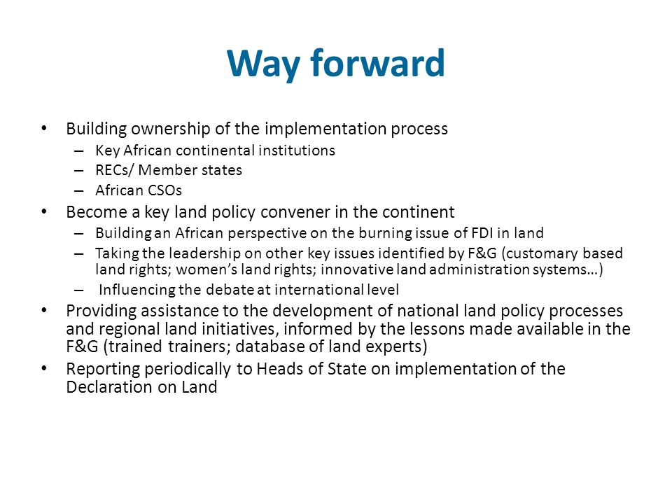 Way forward Building ownership of the implementation process – Key African continental institutions – RECs/ Member states – African CSOs Become a key land policy convener in the continent – Building an African perspective on the burning issue of FDI in land – Taking the leadership on other key issues identified by F&G (customary based land rights; women’s land rights; innovative land administration systems…) – Influencing the debate at international level Providing assistance to the development of national land policy processes and regional land initiatives, informed by the lessons made available in the F&G (trained trainers; database of land experts) Reporting periodically to Heads of State on implementation of the Declaration on Land