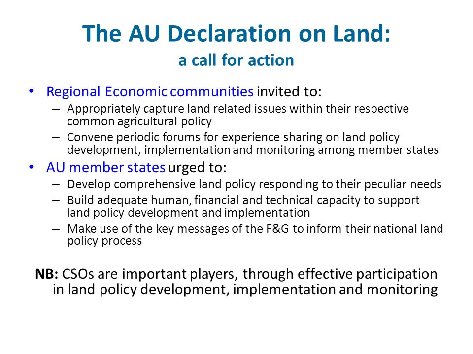 The AU Declaration on Land: a call for action Regional Economic communities invited to: – Appropriately capture land related issues within their respective common agricultural policy – Convene periodic forums for experience sharing on land policy development, implementation and monitoring among member states AU member states urged to: – Develop comprehensive land policy responding to their peculiar needs – Build adequate human, financial and technical capacity to support land policy development and implementation – Make use of the key messages of the F&G to inform their national land policy process NB: CSOs are important players, through effective participation in land policy development, implementation and monitoring