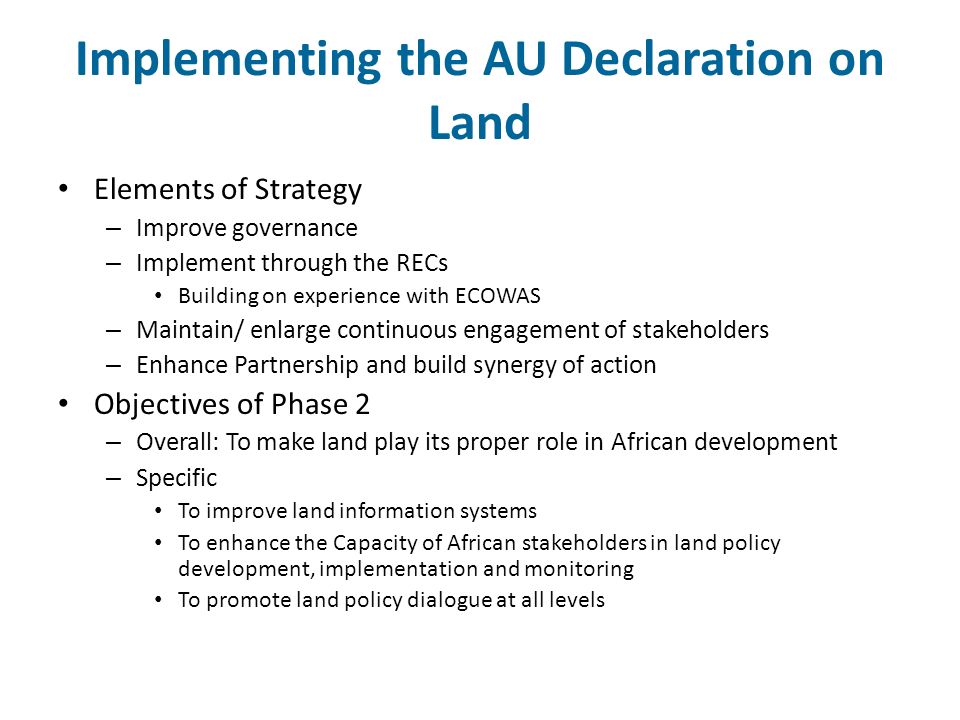 Implementing the AU Declaration on Land Elements of Strategy – Improve governance – Implement through the RECs Building on experience with ECOWAS – Maintain/ enlarge continuous engagement of stakeholders – Enhance Partnership and build synergy of action Objectives of Phase 2 – Overall: To make land play its proper role in African development – Specific To improve land information systems To enhance the Capacity of African stakeholders in land policy development, implementation and monitoring To promote land policy dialogue at all levels
