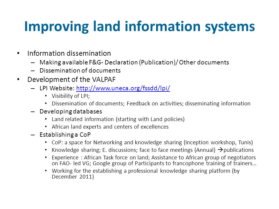 Improving land information systems Information dissemination – Making available F&G- Declaration (Publication)/ Other documents – Dissemination of documents Development of the VALPAF – LPI Website:   Visibility of LPI; Dissemination of documents; Feedback on activities; disseminating information – Developing databases Land related information (starting with Land policies) African land experts and centers of excellences – Establishing a CoP CoP: a space for Networking and knowledge sharing (Inception workshop, Tunis) Knowledge sharing; E.