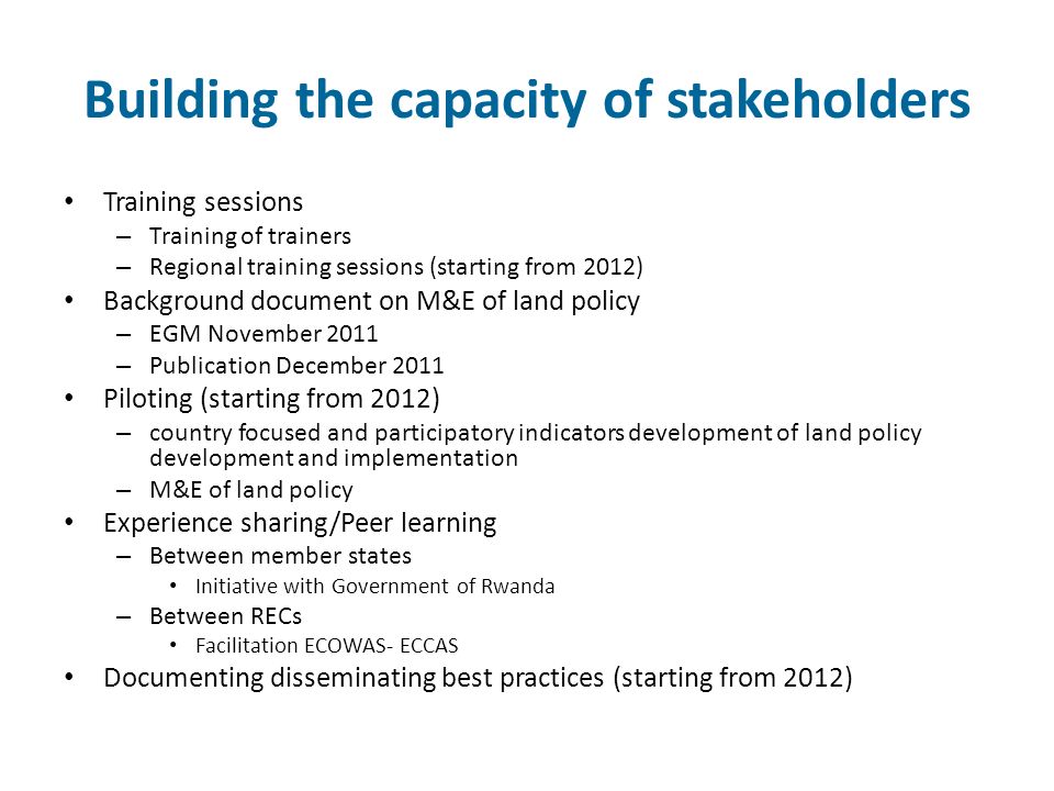 Building the capacity of stakeholders Training sessions – Training of trainers – Regional training sessions (starting from 2012) Background document on M&E of land policy – EGM November 2011 – Publication December 2011 Piloting (starting from 2012) – country focused and participatory indicators development of land policy development and implementation – M&E of land policy Experience sharing/Peer learning – Between member states Initiative with Government of Rwanda – Between RECs Facilitation ECOWAS- ECCAS Documenting disseminating best practices (starting from 2012)