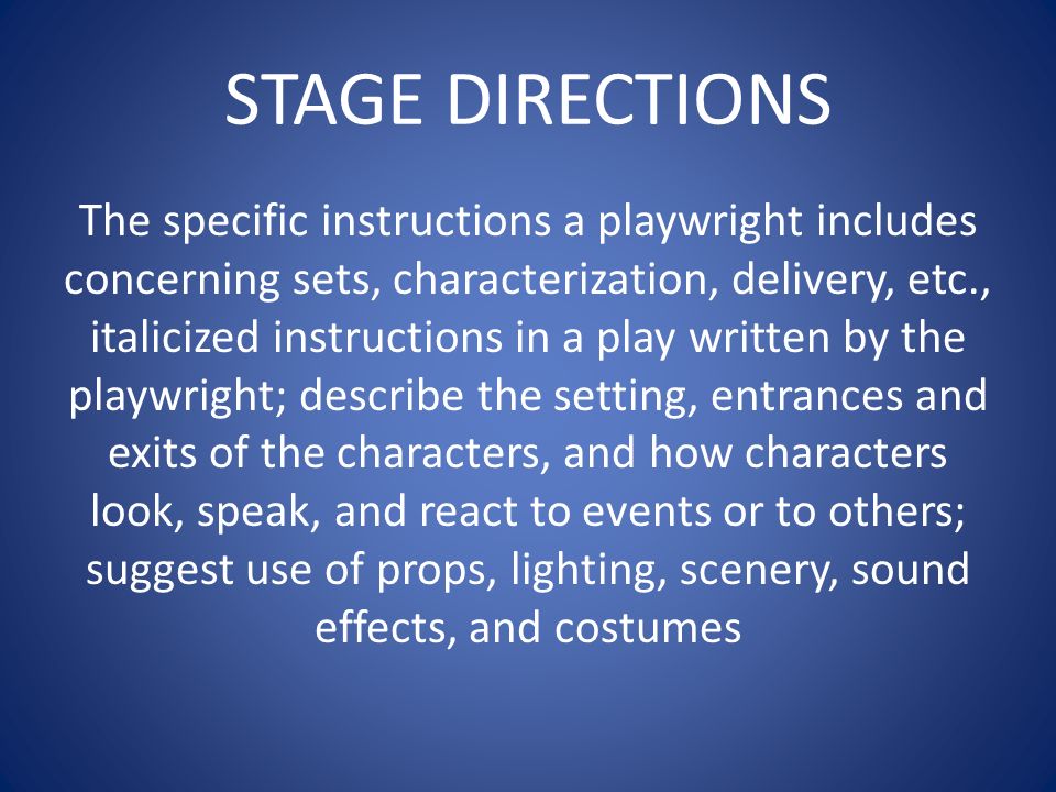 STAGE DIRECTIONS The specific instructions a playwright includes concerning sets, characterization, delivery, etc., italicized instructions in a play written by the playwright; describe the setting, entrances and exits of the characters, and how characters look, speak, and react to events or to others; suggest use of props, lighting, scenery, sound effects, and costumes
