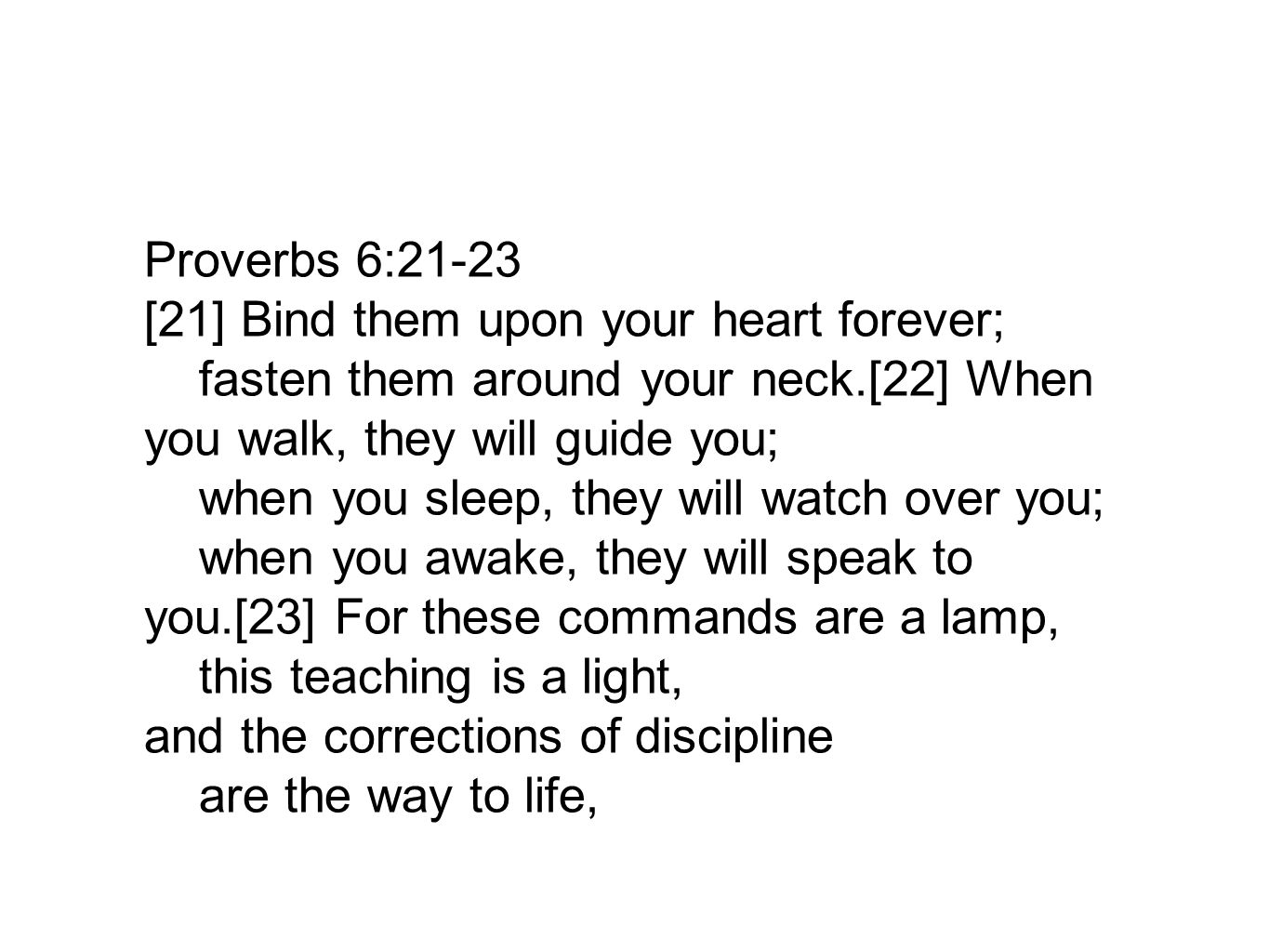 Proverbs 6:21-23 [21] Bind them upon your heart forever; fasten them around your neck.[22] When you walk, they will guide you; when you sleep, they will watch over you; when you awake, they will speak to you.[23] For these commands are a lamp, this teaching is a light, and the corrections of discipline are the way to life,