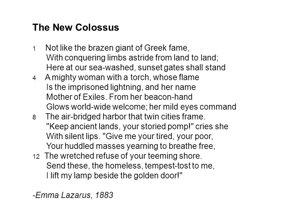 The New Colossus 1 Not like the brazen giant of Greek fame, With conquering limbs astride from land to land; Here at our sea-washed, sunset gates shall stand 4 A mighty woman with a torch, whose flame Is the imprisoned lightning, and her name Mother of Exiles.