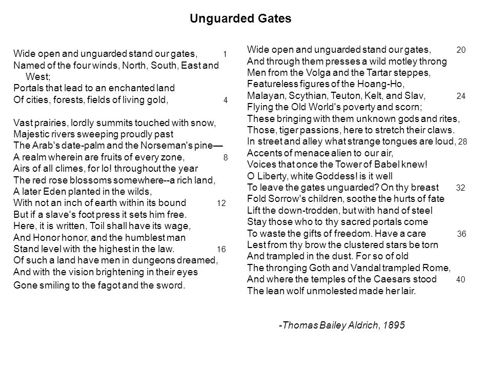 Unguarded Gates Wide open and unguarded stand our gates, 1 Named of the four winds, North, South, East and West; Portals that lead to an enchanted land Of cities, forests, fields of living gold, 4 Vast prairies, lordly summits touched with snow, Majestic rivers sweeping proudly past The Arab s date-palm and the Norseman s pine— A realm wherein are fruits of every zone, 8 Airs of all climes, for lo.