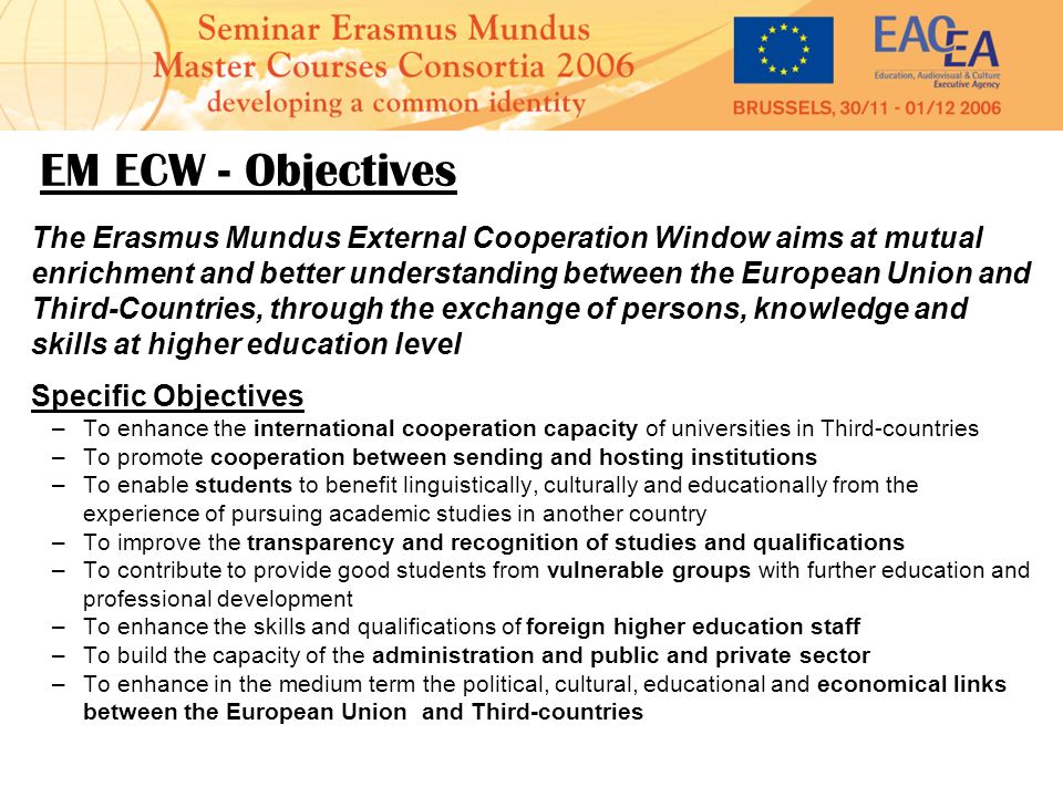 EM ECW - Objectives The Erasmus Mundus External Cooperation Window aims at mutual enrichment and better understanding between the European Union and Third-Countries, through the exchange of persons, knowledge and skills at higher education level Specific Objectives –To enhance the international cooperation capacity of universities in Third-countries –To promote cooperation between sending and hosting institutions –To enable students to benefit linguistically, culturally and educationally from the experience of pursuing academic studies in another country –To improve the transparency and recognition of studies and qualifications –To contribute to provide good students from vulnerable groups with further education and professional development –To enhance the skills and qualifications of foreign higher education staff –To build the capacity of the administration and public and private sector –To enhance in the medium term the political, cultural, educational and economical links between the European Union and Third-countries