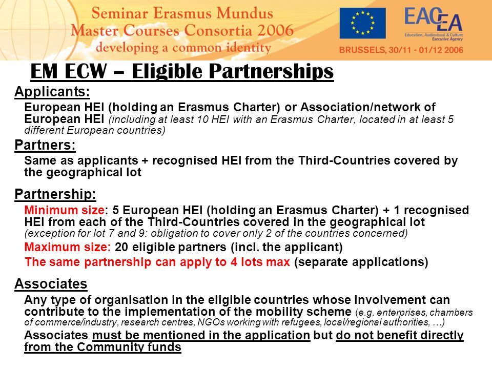 EM ECW – Eligible Partnerships Applicants: European HEI (holding an Erasmus Charter) or Association/network of European HEI (including at least 10 HEI with an Erasmus Charter, located in at least 5 different European countries) Partners: Same as applicants + recognised HEI from the Third-Countries covered by the geographical lot Partnership: Minimum size: 5 European HEI (holding an Erasmus Charter) + 1 recognised HEI from each of the Third-Countries covered in the geographical lot (exception for lot 7 and 9: obligation to cover only 2 of the countries concerned) Maximum size: 20 eligible partners (incl.