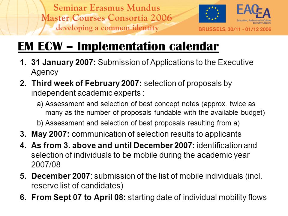 EM ECW – Implementation calendar 1.31 January 2007: Submission of Applications to the Executive Agency 2.Third week of February 2007: selection of proposals by independent academic experts : a)Assessment and selection of best concept notes (approx.