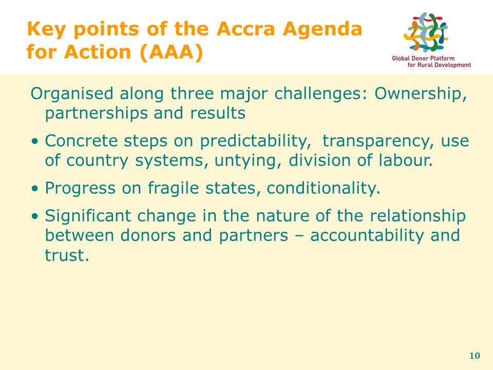 10 Key points of the Accra Agenda for Action (AAA) Organised along three major challenges: Ownership, partnerships and results Concrete steps on predictability, transparency, use of country systems, untying, division of labour.