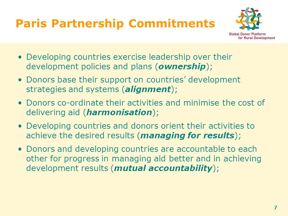 7 Paris Partnership Commitments Developing countries exercise leadership over their development policies and plans (ownership); Donors base their support on countries’ development strategies and systems (alignment); Donors co-ordinate their activities and minimise the cost of delivering aid (harmonisation); Developing countries and donors orient their activities to achieve the desired results (managing for results); Donors and developing countries are accountable to each other for progress in managing aid better and in achieving development results (mutual accountability);