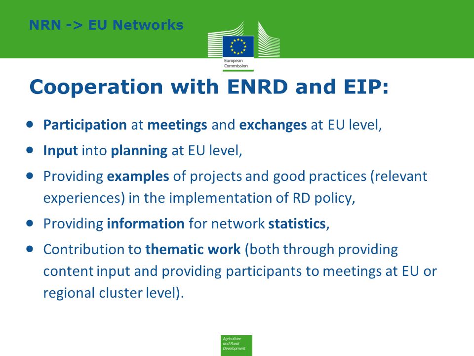 Cooperation with ENRD and EIP:  Participation at meetings and exchanges at EU level,  Input into planning at EU level,  Providing examples of projects and good practices (relevant experiences) in the implementation of RD policy,  Providing information for network statistics,  Contribution to thematic work (both through providing content input and providing participants to meetings at EU or regional cluster level).