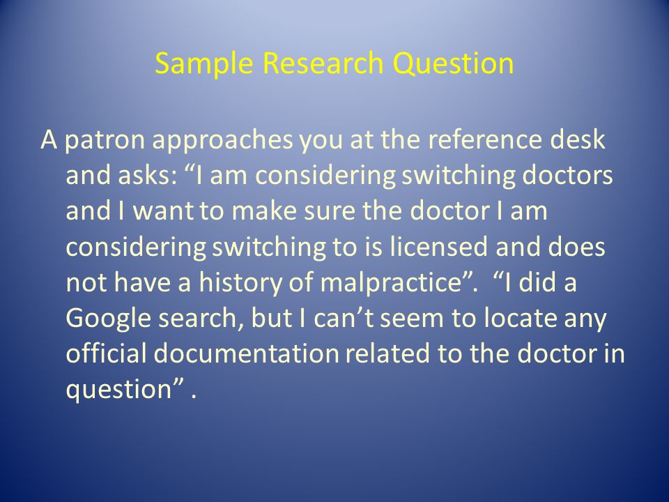 Sample Research Question A patron approaches you at the reference desk and asks: I am considering switching doctors and I want to make sure the doctor I am considering switching to is licensed and does not have a history of malpractice .