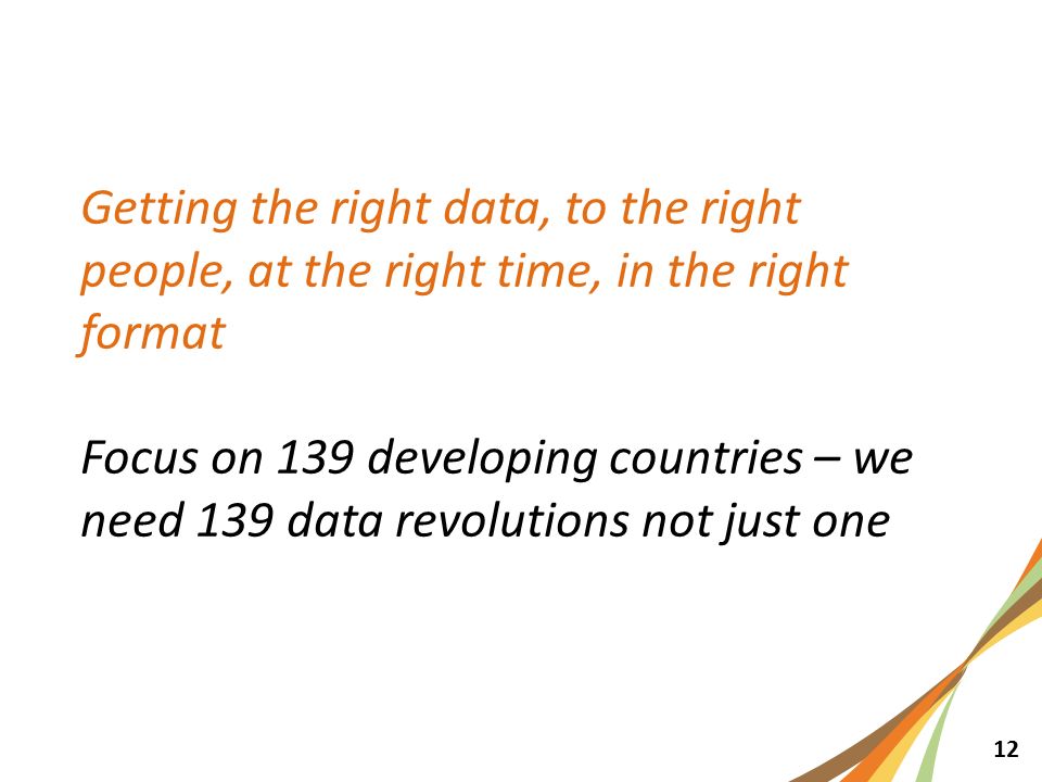12 Getting the right data, to the right people, at the right time, in the right format Focus on 139 developing countries – we need 139 data revolutions not just one