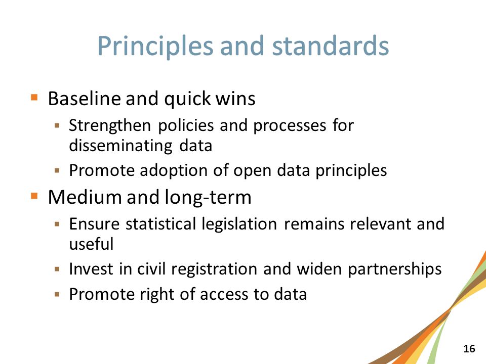 16  Baseline and quick wins  Strengthen policies and processes for disseminating data  Promote adoption of open data principles  Medium and long-term  Ensure statistical legislation remains relevant and useful  Invest in civil registration and widen partnerships  Promote right of access to data