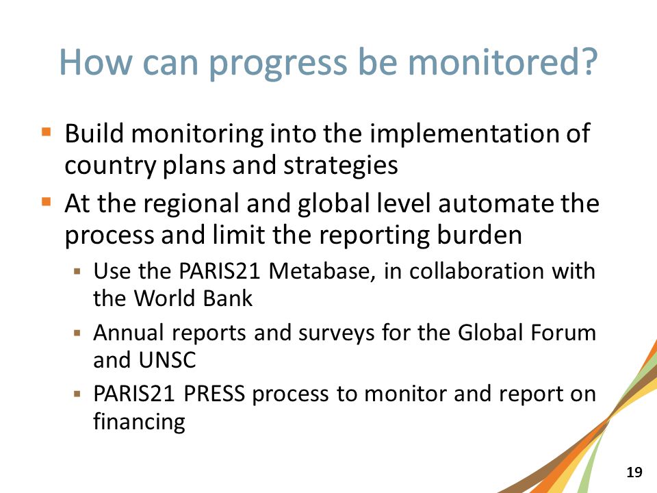 19  Build monitoring into the implementation of country plans and strategies  At the regional and global level automate the process and limit the reporting burden  Use the PARIS21 Metabase, in collaboration with the World Bank  Annual reports and surveys for the Global Forum and UNSC  PARIS21 PRESS process to monitor and report on financing