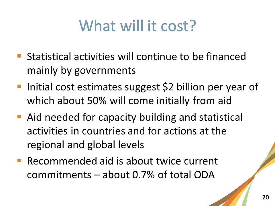 20  Statistical activities will continue to be financed mainly by governments  Initial cost estimates suggest $2 billion per year of which about 50% will come initially from aid  Aid needed for capacity building and statistical activities in countries and for actions at the regional and global levels  Recommended aid is about twice current commitments – about 0.7% of total ODA