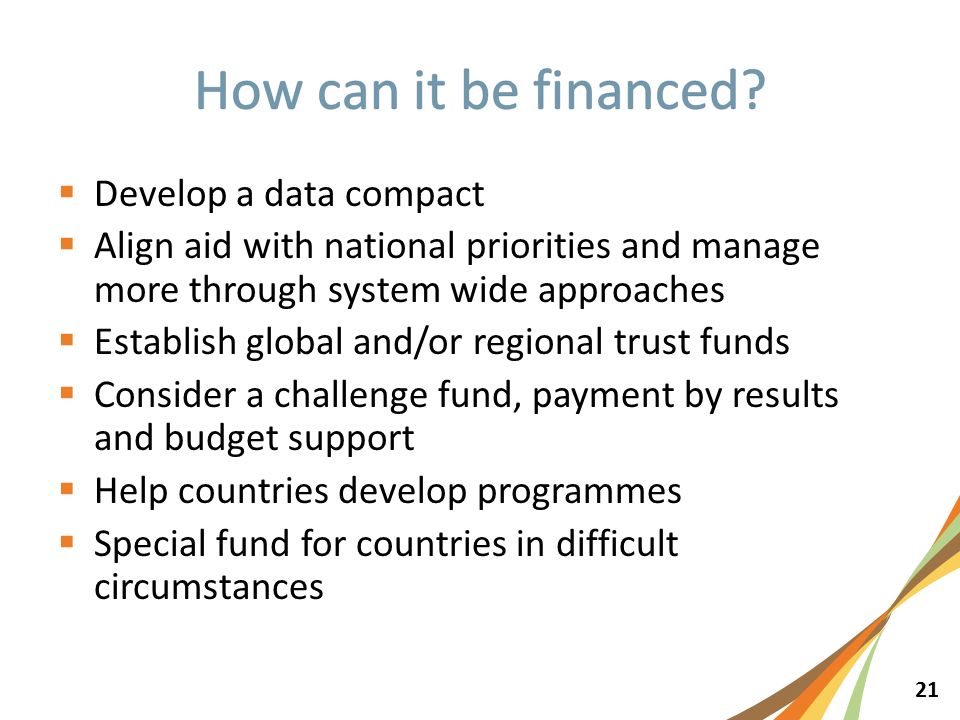 21  Develop a data compact  Align aid with national priorities and manage more through system wide approaches  Establish global and/or regional trust funds  Consider a challenge fund, payment by results and budget support  Help countries develop programmes  Special fund for countries in difficult circumstances