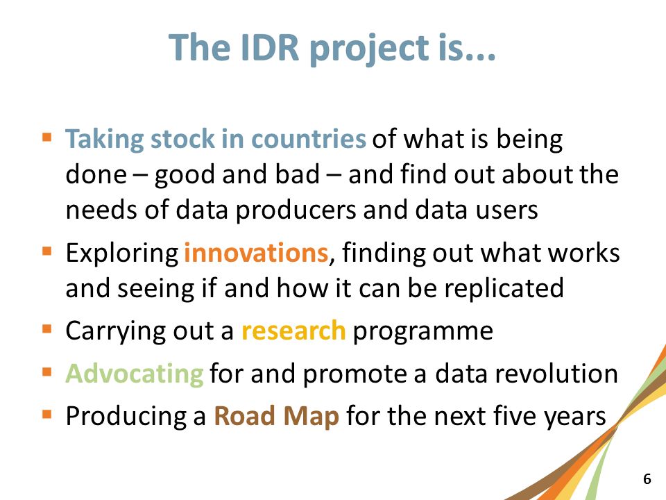 6  Taking stock in countries of what is being done – good and bad – and find out about the needs of data producers and data users  Exploring innovations, finding out what works and seeing if and how it can be replicated  Carrying out a research programme  Advocating for and promote a data revolution  Producing a Road Map for the next five years