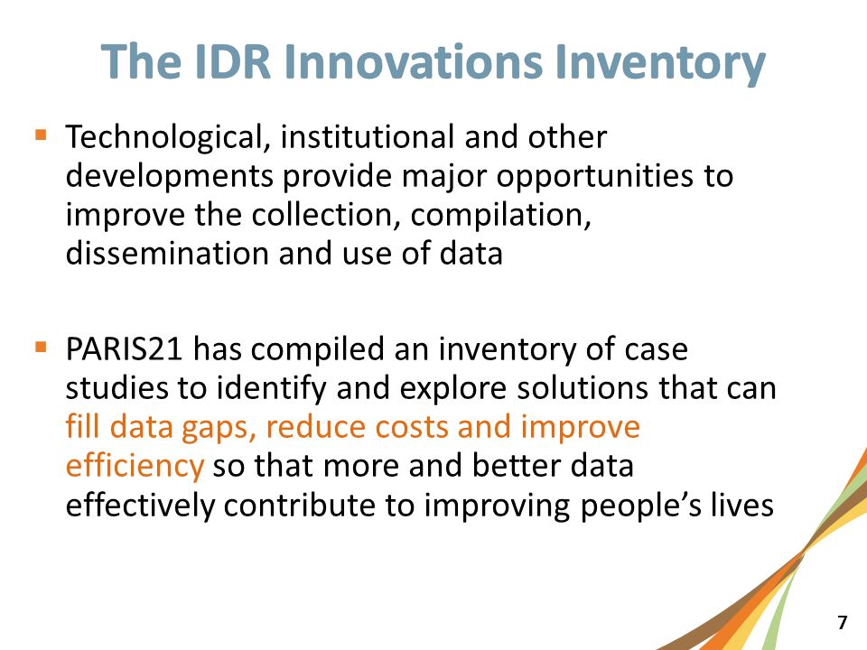 7  Technological, institutional and other developments provide major opportunities to improve the collection, compilation, dissemination and use of data  PARIS21 has compiled an inventory of case studies to identify and explore solutions that can fill data gaps, reduce costs and improve efficiency so that more and better data effectively contribute to improving people’s lives