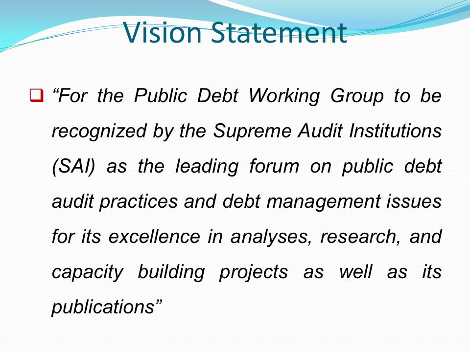 Vision Statement  For the Public Debt Working Group to be recognized by the Supreme Audit Institutions (SAI) as the leading forum on public debt audit practices and debt management issues for its excellence in analyses, research, and capacity building projects as well as its publications