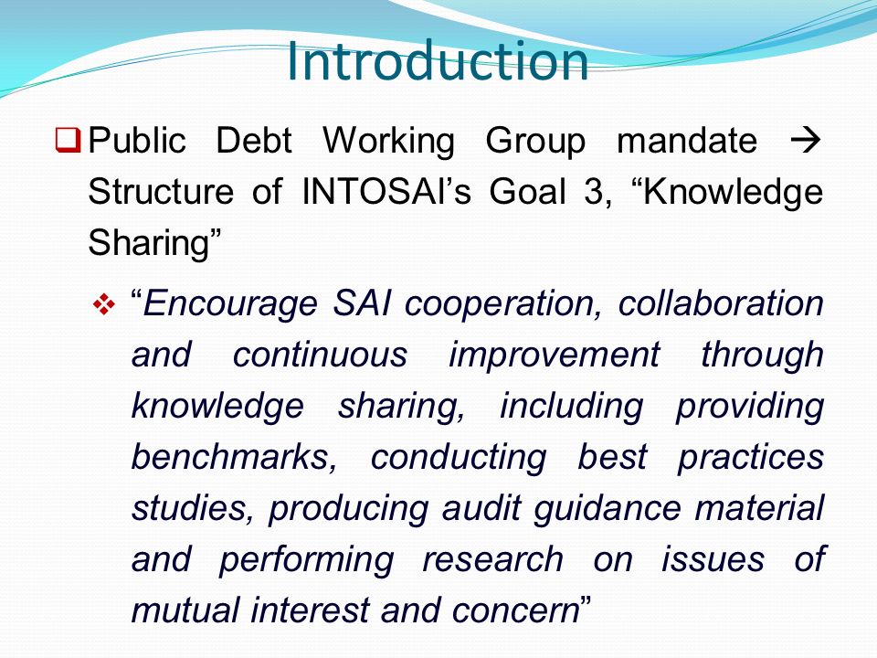 Introduction  Public Debt Working Group mandate  Structure of INTOSAI’s Goal 3, Knowledge Sharing  Encourage SAI cooperation, collaboration and continuous improvement through knowledge sharing, including providing benchmarks, conducting best practices studies, producing audit guidance material and performing research on issues of mutual interest and concern