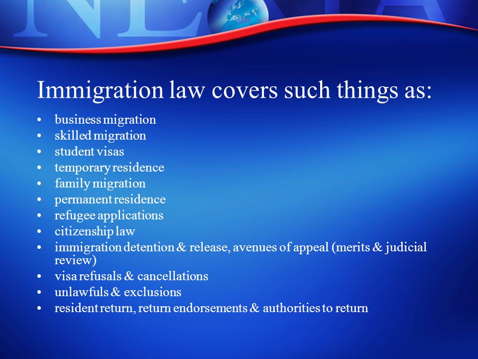 Immigration law covers such things as: business migration skilled migration student visas temporary residence family migration permanent residence refugee applications citizenship law immigration detention & release, avenues of appeal (merits & judicial review) visa refusals & cancellations unlawfuls & exclusions resident return, return endorsements & authorities to return