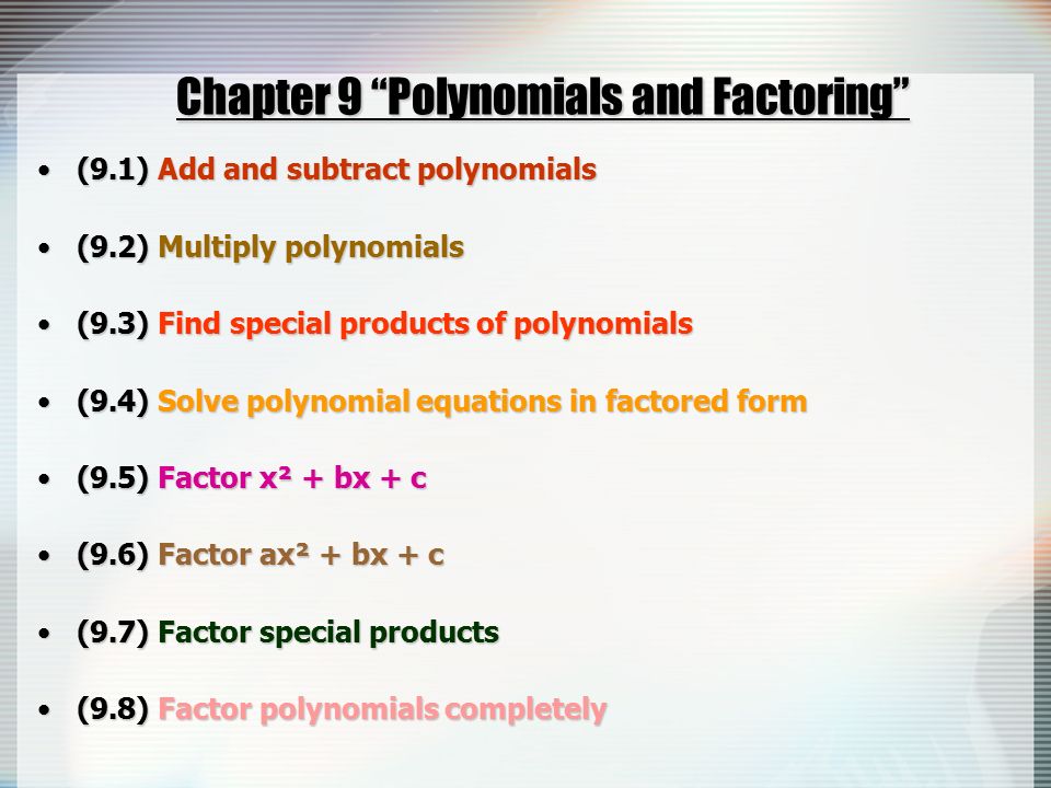 Chapter 9 Polynomials and Factoring (9.1) Add and subtract polynomials(9.1) Add and subtract polynomials (9.2) Multiply polynomials(9.2) Multiply polynomials (9.3) Find special products of polynomials(9.3) Find special products of polynomials (9.4) Solve polynomial equations in factored form(9.4) Solve polynomial equations in factored form (9.5) Factor x² + bx + c(9.5) Factor x² + bx + c (9.6) Factor ax² + bx + c(9.6) Factor ax² + bx + c (9.7) Factor special products(9.7) Factor special products (9.8) Factor polynomials completely(9.8) Factor polynomials completely