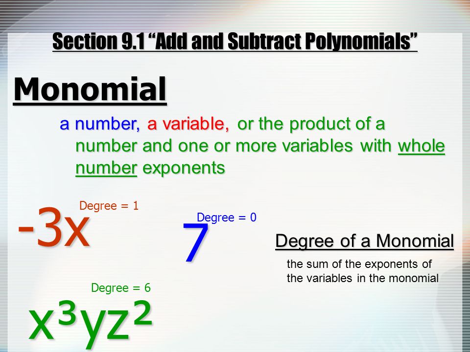 Section 9.1 Add and Subtract Polynomials Monomial a number, -3x the sum of the exponents of the variables in the monomial Degree of a Monomial x³yz² or the product of a number and one or more variables with whole number exponents or the product of a number and one or more variables with whole number exponents a variable, a variable, 7 Degree = 1 Degree = 6 Degree = 0