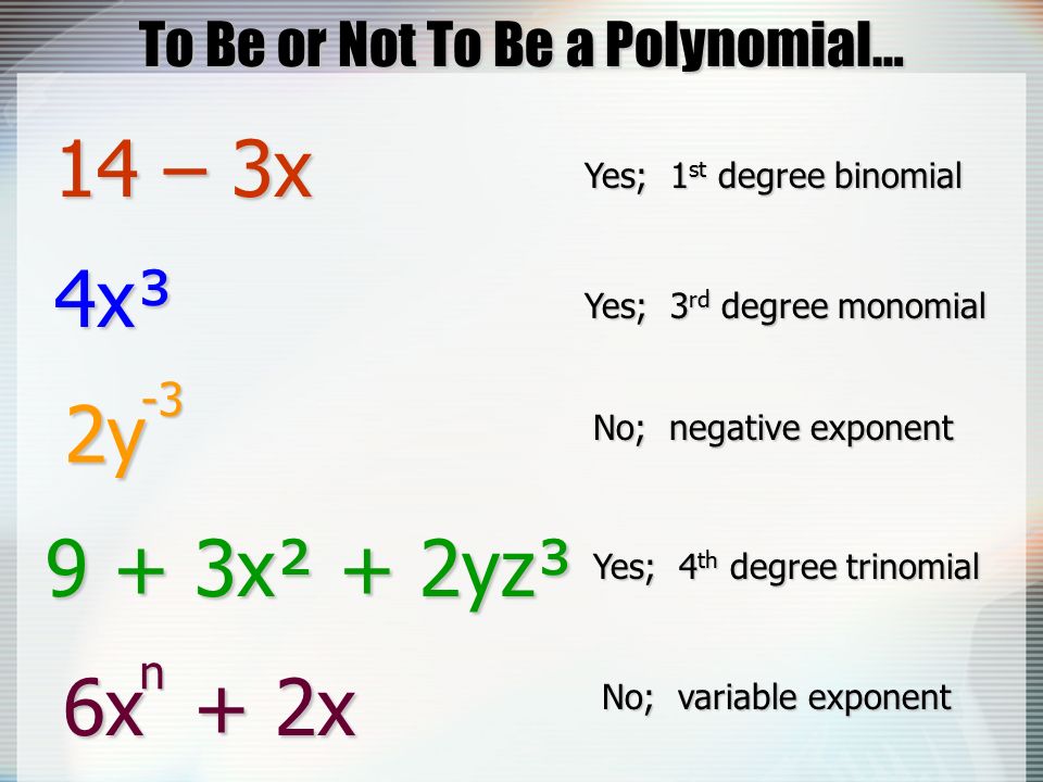 To Be or Not To Be a Polynomial… 14 – 3x Yes; 1 st degree binomial 4x³ Yes; 3 rd degree monomial 2y No; negative exponent x² + 2yz³ Yes; 4 th degree trinomial 6x + 2x No; variable exponent n