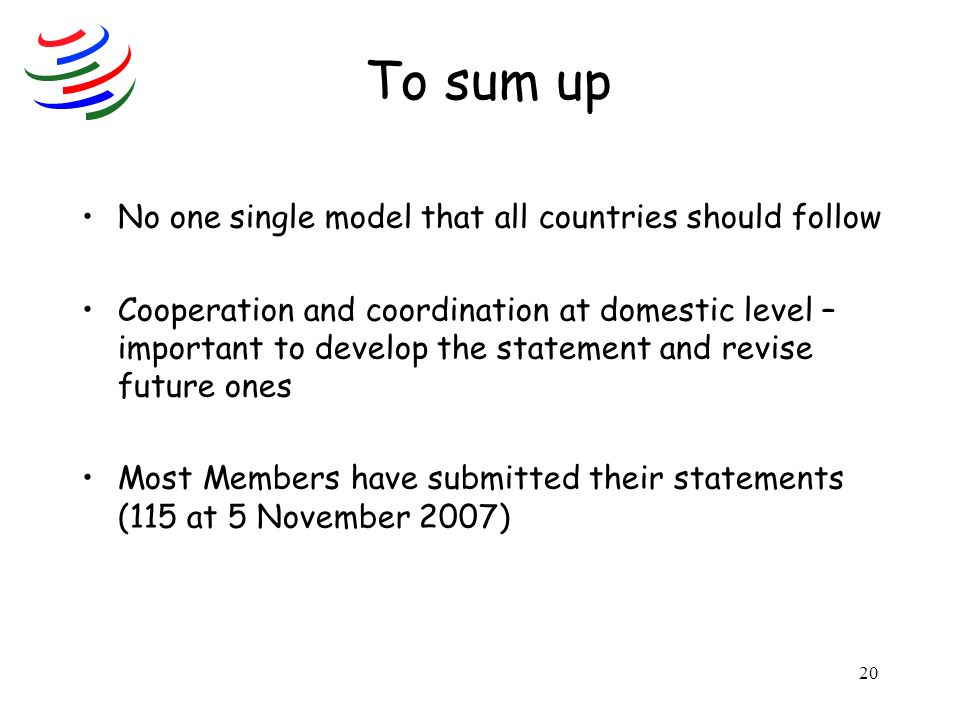 20 To sum up No one single model that all countries should follow Cooperation and coordination at domestic level – important to develop the statement and revise future ones Most Members have submitted their statements (115 at 5 November 2007)