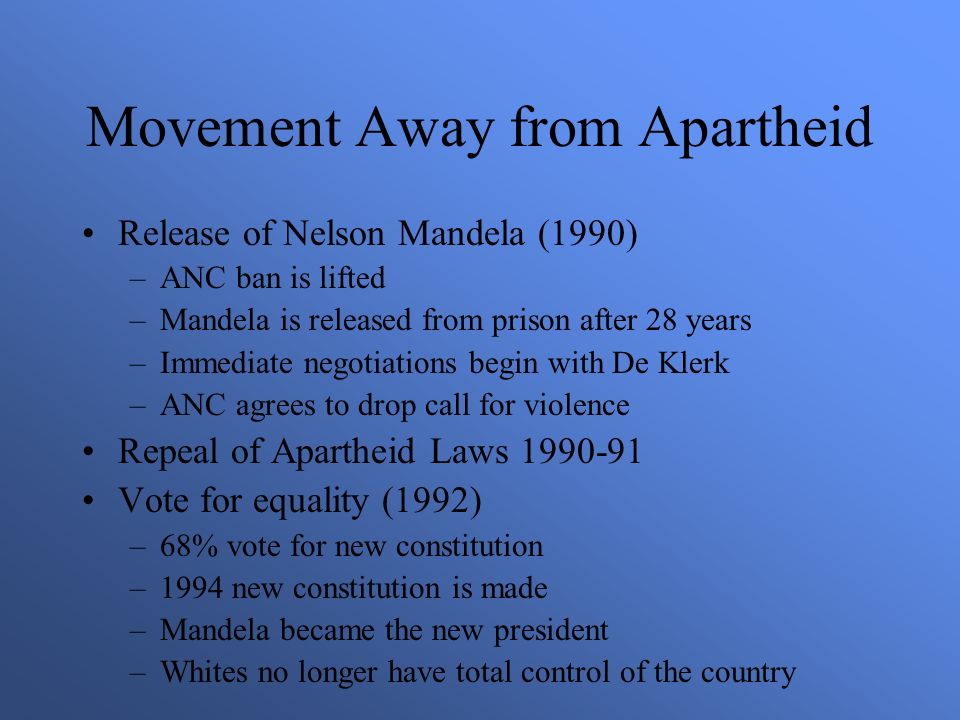 Movement Away from Apartheid Release of Nelson Mandela (1990) –ANC ban is lifted –Mandela is released from prison after 28 years –Immediate negotiations begin with De Klerk –ANC agrees to drop call for violence Repeal of Apartheid Laws Vote for equality (1992) –68% vote for new constitution –1994 new constitution is made –Mandela became the new president –Whites no longer have total control of the country