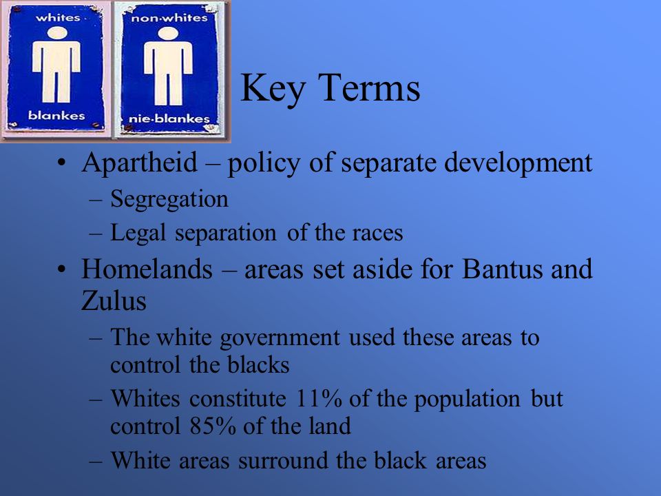 Key Terms Apartheid – policy of separate development –Segregation –Legal separation of the races Homelands – areas set aside for Bantus and Zulus –The white government used these areas to control the blacks –Whites constitute 11% of the population but control 85% of the land –White areas surround the black areas