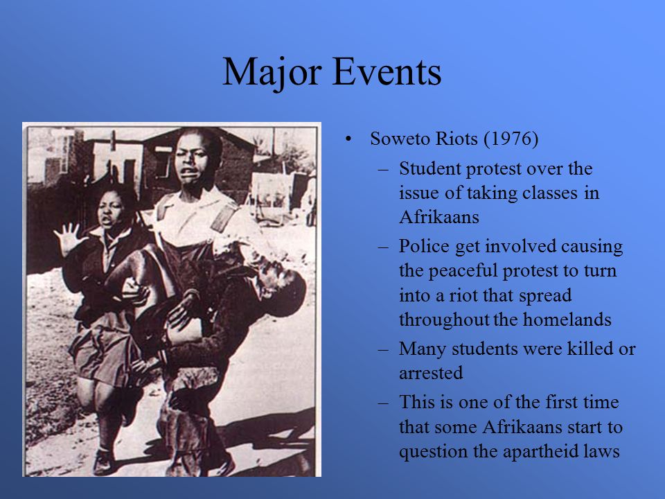 Major Events Soweto Riots (1976) –Student protest over the issue of taking classes in Afrikaans –Police get involved causing the peaceful protest to turn into a riot that spread throughout the homelands –Many students were killed or arrested –This is one of the first time that some Afrikaans start to question the apartheid laws