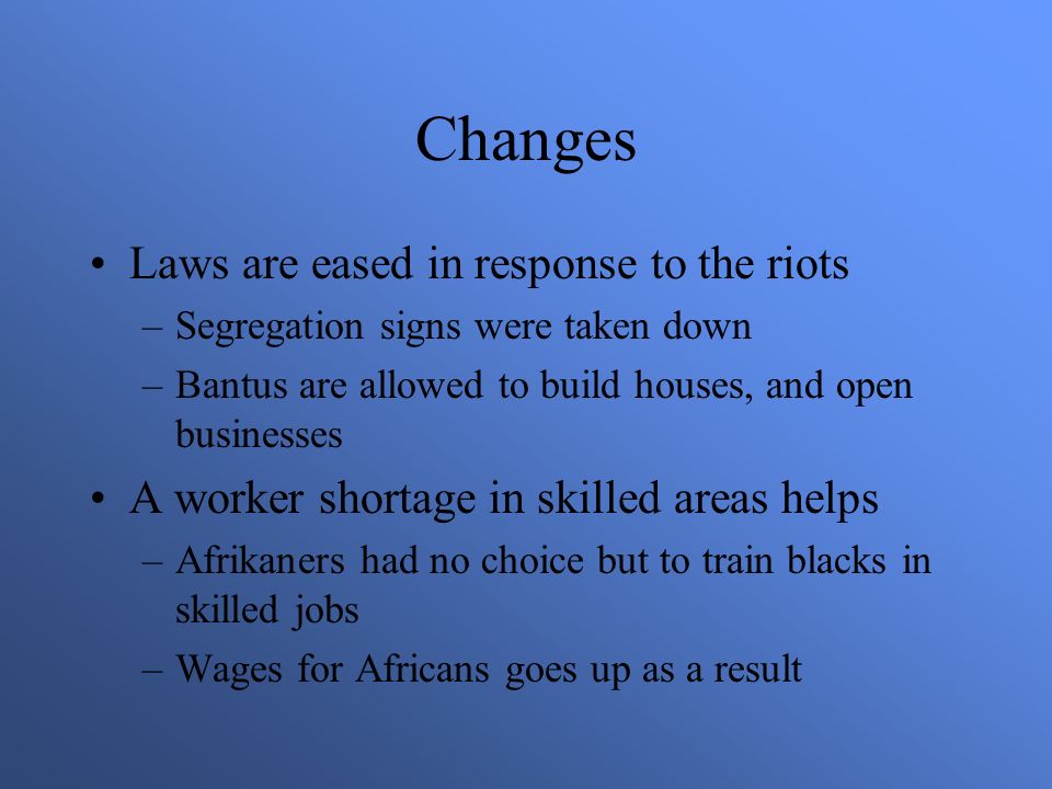 Changes Laws are eased in response to the riots –Segregation signs were taken down –Bantus are allowed to build houses, and open businesses A worker shortage in skilled areas helps –Afrikaners had no choice but to train blacks in skilled jobs –Wages for Africans goes up as a result