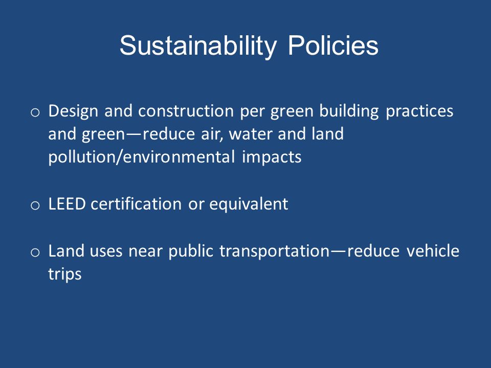 Sustainability Policies o Design and construction per green building practices and green—reduce air, water and land pollution/environmental impacts o LEED certification or equivalent o Land uses near public transportation—reduce vehicle trips