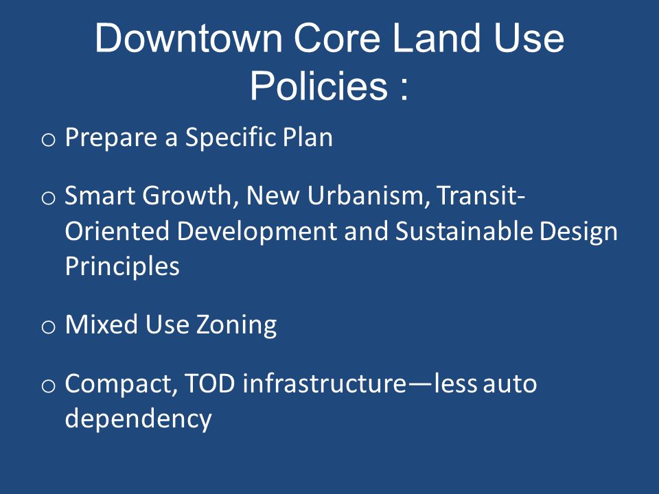 Downtown Core Land Use Policies : o Prepare a Specific Plan o Smart Growth, New Urbanism, Transit- Oriented Development and Sustainable Design Principles o Mixed Use Zoning o Compact, TOD infrastructure—less auto dependency