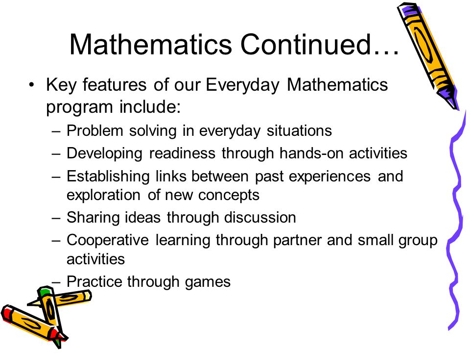 Mathematics Continued… Key features of our Everyday Mathematics program include: –Problem solving in everyday situations –Developing readiness through hands-on activities –Establishing links between past experiences and exploration of new concepts –Sharing ideas through discussion –Cooperative learning through partner and small group activities –Practice through games
