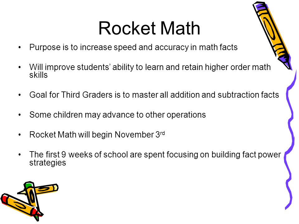 Rocket Math Purpose is to increase speed and accuracy in math facts Will improve students’ ability to learn and retain higher order math skills Goal for Third Graders is to master all addition and subtraction facts Some children may advance to other operations Rocket Math will begin November 3 rd The first 9 weeks of school are spent focusing on building fact power strategies