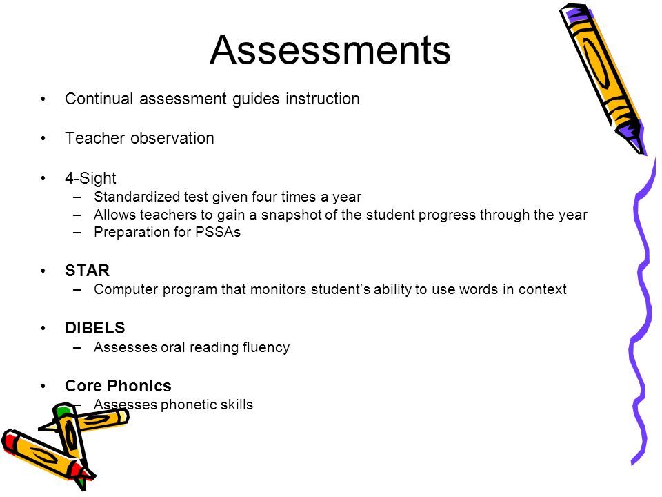 Assessments Continual assessment guides instruction Teacher observation 4-Sight –Standardized test given four times a year –Allows teachers to gain a snapshot of the student progress through the year –Preparation for PSSAs STAR –Computer program that monitors student’s ability to use words in context DIBELS –Assesses oral reading fluency Core Phonics –Assesses phonetic skills