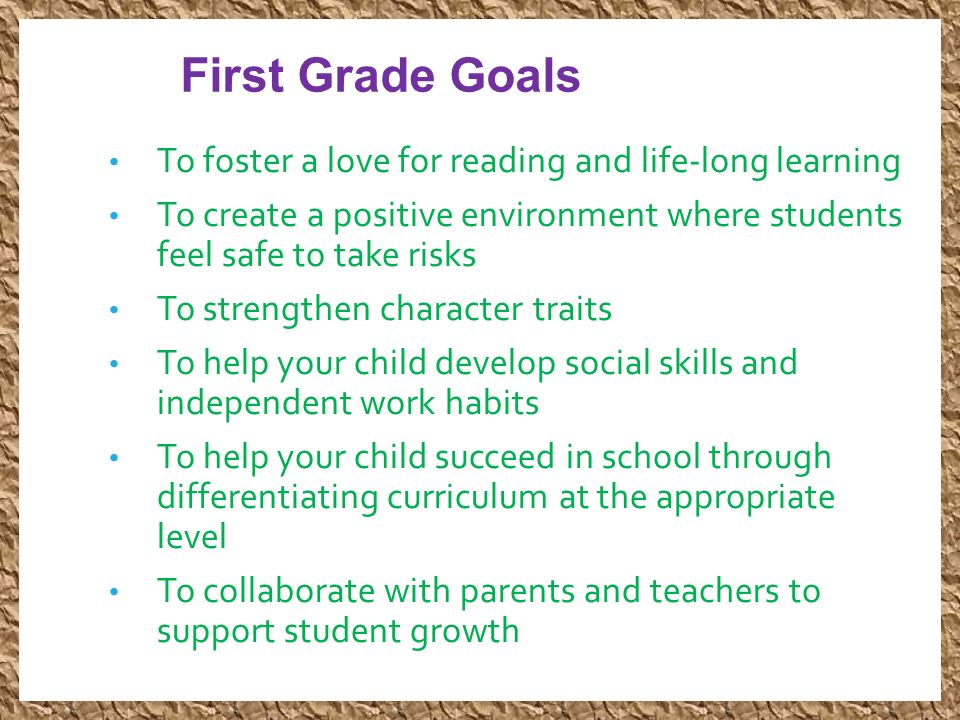 First Grade Goals To foster a love for reading and life-long learning To create a positive environment where students feel safe to take risks To strengthen character traits To help your child develop social skills and independent work habits To help your child succeed in school through differentiating curriculum at the appropriate level To collaborate with parents and teachers to support student growth