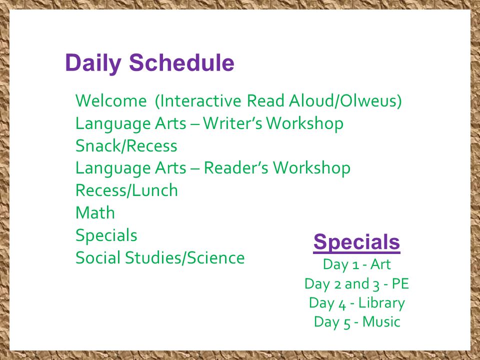 Daily Schedule Welcome (Interactive Read Aloud/Olweus) Language Arts – Writer’s Workshop Snack/Recess Language Arts – Reader’s Workshop Recess/Lunch Math Specials Social Studies/Science Specials Day 1 - Art Day 2 and 3 - PE Day 4 - Library Day 5 - Music