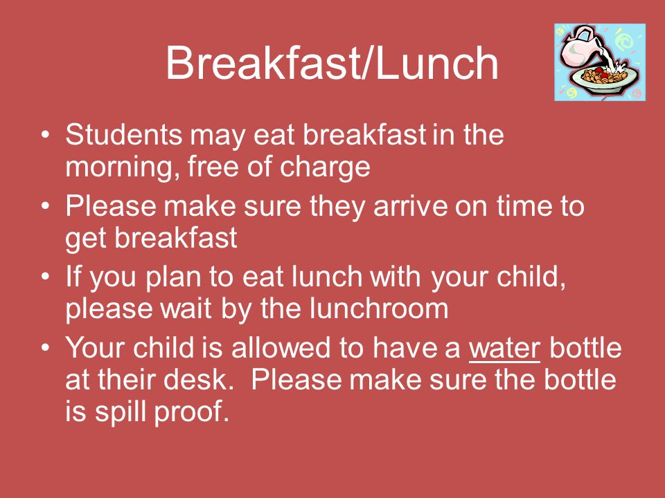 Breakfast/Lunch Students may eat breakfast in the morning, free of charge Please make sure they arrive on time to get breakfast If you plan to eat lunch with your child, please wait by the lunchroom Your child is allowed to have a water bottle at their desk.