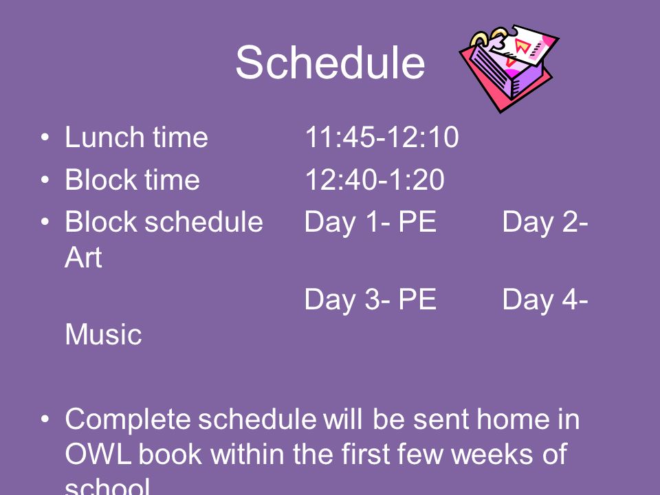 Schedule Lunch time11:45-12:10 Block time12:40-1:20 Block scheduleDay 1- PEDay 2- Art Day 3- PEDay 4- Music Complete schedule will be sent home in OWL book within the first few weeks of school
