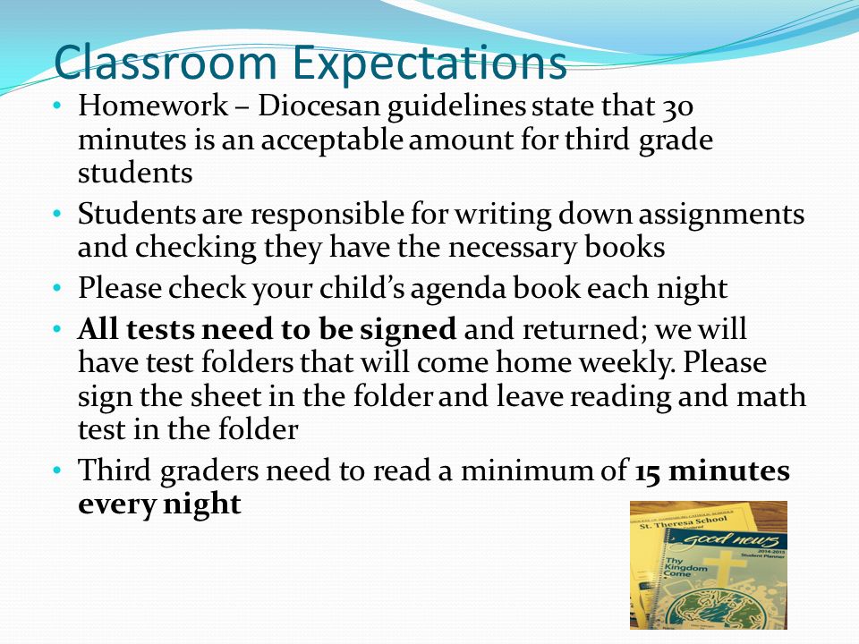 Classroom Expectations Homework – Diocesan guidelines state that 30 minutes is an acceptable amount for third grade students Students are responsible for writing down assignments and checking they have the necessary books Please check your child’s agenda book each night All tests need to be signed and returned; we will have test folders that will come home weekly.