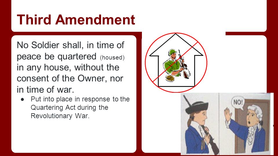 Third Amendment No Soldier shall, in time of peace be quartered (housed) in any house, without the consent of the Owner, nor in time of war.