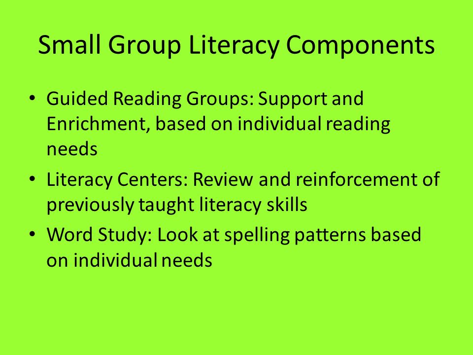 Small Group Literacy Components Guided Reading Groups: Support and Enrichment, based on individual reading needs Literacy Centers: Review and reinforcement of previously taught literacy skills Word Study: Look at spelling patterns based on individual needs